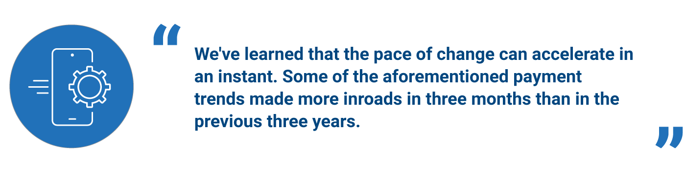 "We've learned that the pace of change can accelerate in an instant. Some of the aforementioned payment trends made more inroads in three months than in the previous three years."