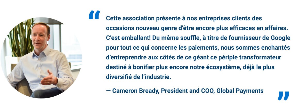 Cette association présente à nos entreprises clients des occasions nouveau genre d’être encore plus efficaces en affaires. C’est emballant! Du même souffle, à titre de fournisseur de Google pour tout ce qui concerne les paiements, nous sommes enchantés d’entreprendre aux côtés de ce géant ce périple transformateur destiné à bonifier plus encore notre écosystème, déjà le plus diversifié de l’industrie.