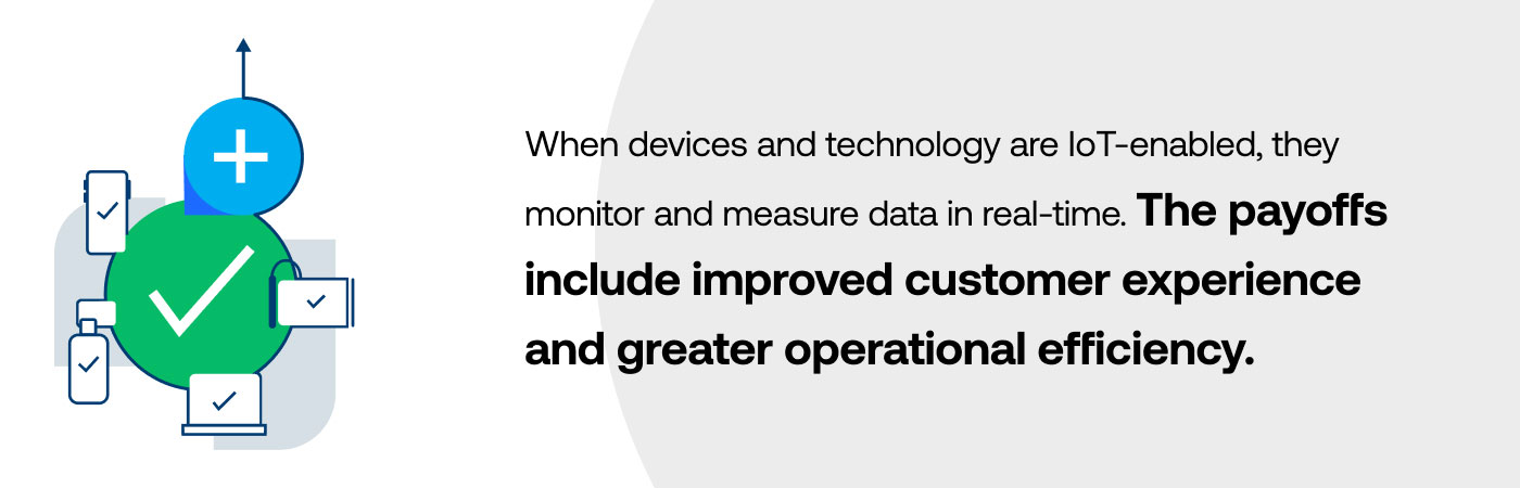 When devices and technology are IoT-enabled, they monitor and measure data in real-time. The payoffs include improved customer experience and greater operational efficiency.