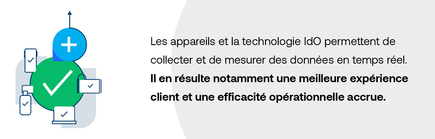 Les appareils et la technologie IdO permettent de collecter et de mesurer des données en temps réel. Il en résulte notamment une meilleure expérience client et une efficacité opérationnelle accrue.